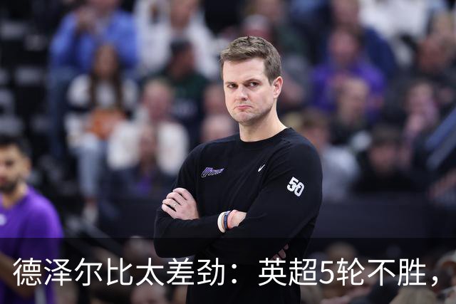 德泽尔比太差劲：英超5轮不胜，球迷提前离场，8.2亿欧豪阵也没用